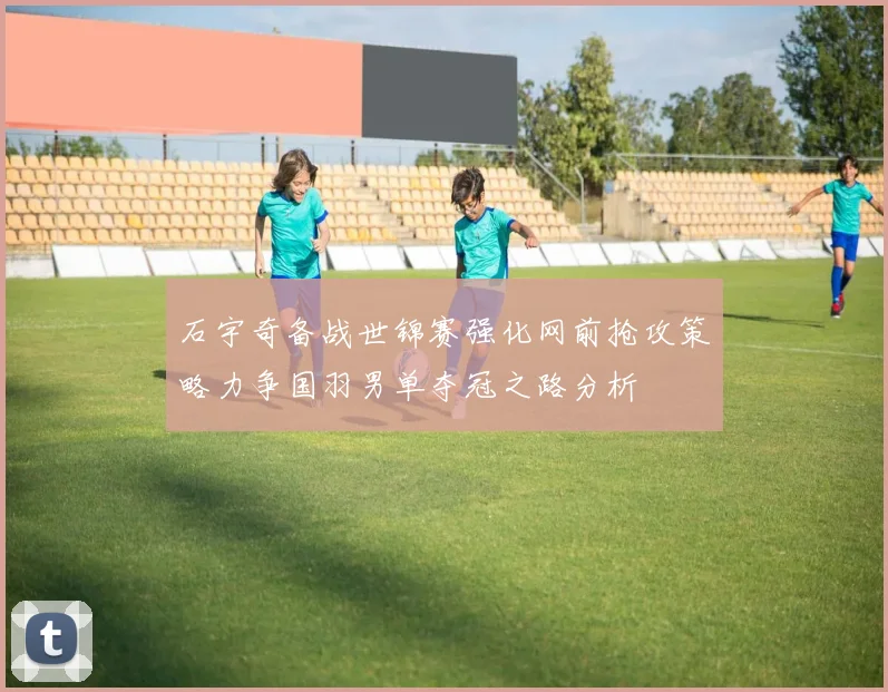 石宇奇备战世锦赛强化网前抢攻策略力争国羽男单夺冠之路分析