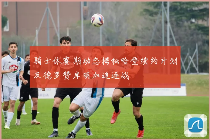 骑士休赛期动态揭秘哈登续约计划及德罗赞库明加追逐战