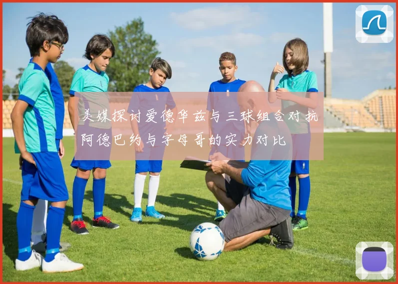 美媒探讨爱德华兹与三球组合对抗阿德巴约与字母哥的实力对比