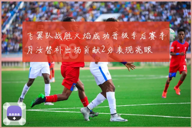 飞翼队战胜火焰成功晋级季后赛李月汝替补出场贡献2分表现亮眼