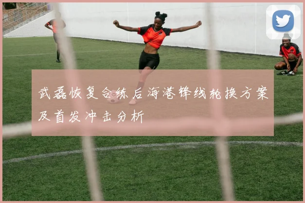 武磊恢复合练后海港锋线轮换方案及首发冲击分析