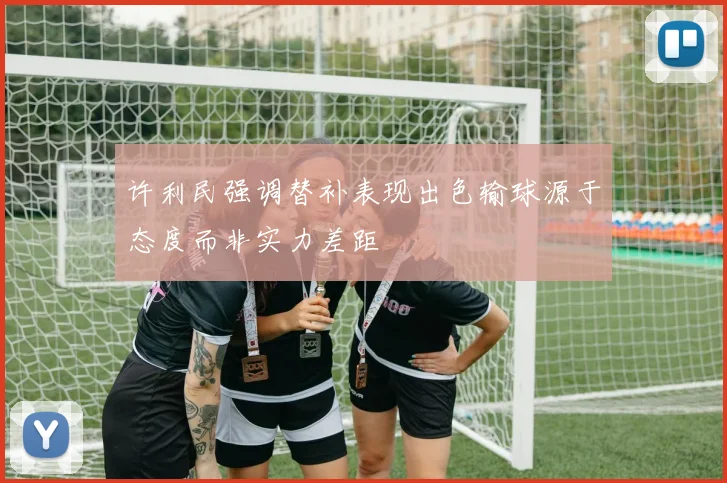 许利民强调替补表现出色输球源于态度而非实力差距