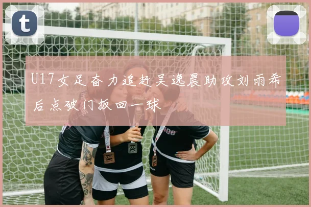 U17女足奋力追赶吴逸晨助攻刘雨希后点破门扳回一球