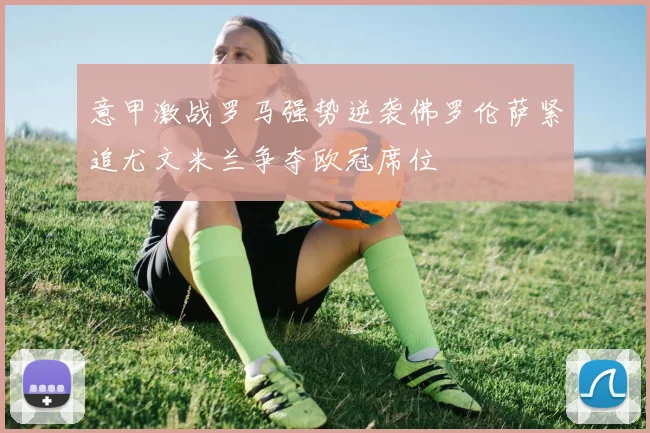 意甲激战罗马强势逆袭佛罗伦萨紧追尤文米兰争夺欧冠席位