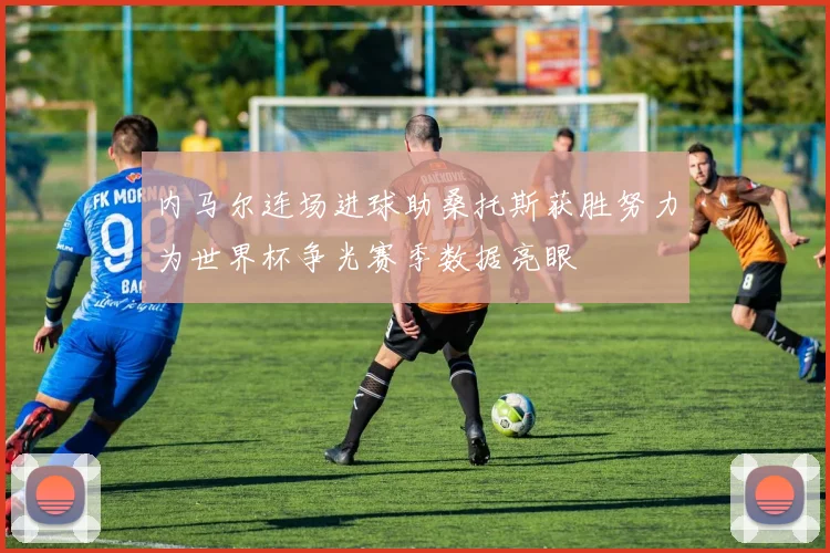 内马尔连场进球助桑托斯获胜努力为世界杯争光赛季数据亮眼