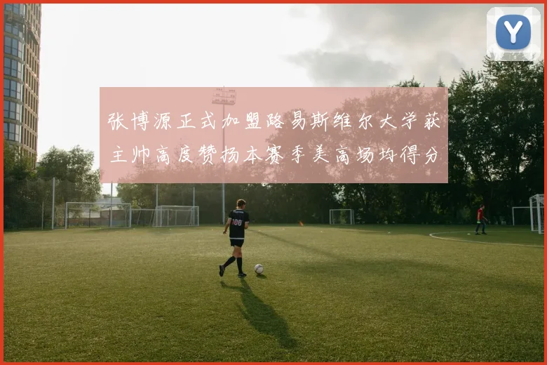 张博源正式加盟路易斯维尔大学获主帅高度赞扬本赛季美高场均得分达到202分