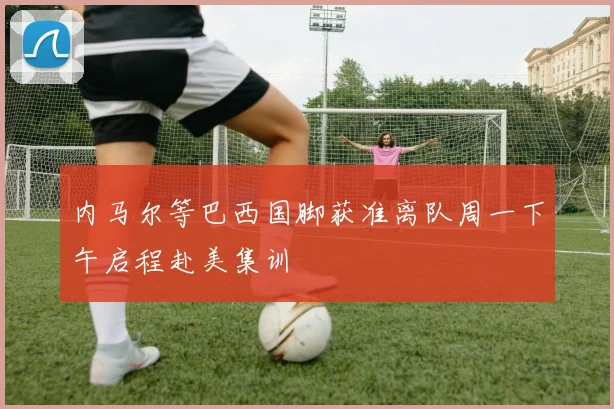 内马尔等巴西国脚获准离队周一下午启程赴美集训
