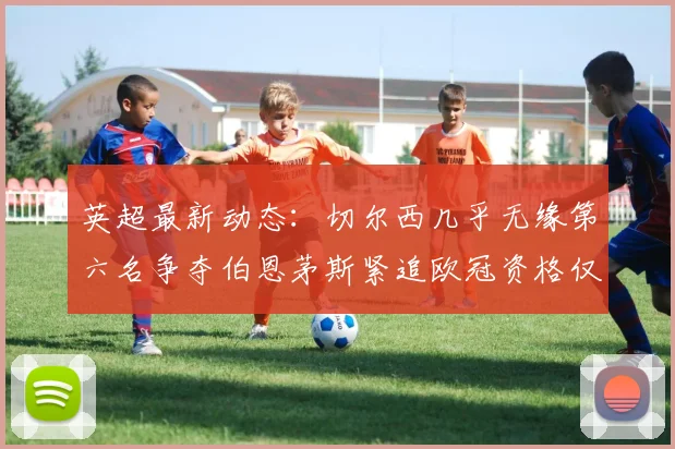 英超最新动态：切尔西几乎无缘第六名争夺伯恩茅斯紧追欧冠资格仅差三分