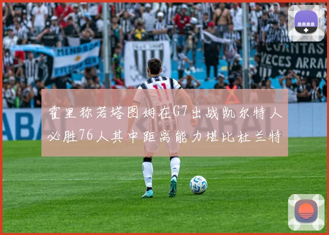 霍里称若塔图姆在G7出战凯尔特人必胜76人其中距离能力堪比杜兰特
