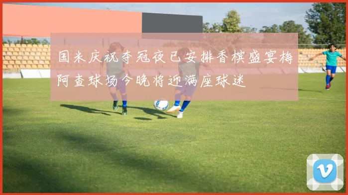 国米庆祝夺冠夜已安排香槟盛宴梅阿查球场今晚将迎满座球迷
