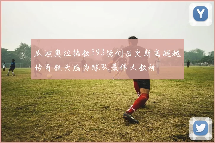 瓜迪奥拉执教593场创历史新高超越传奇教头成为球队最伟大教练