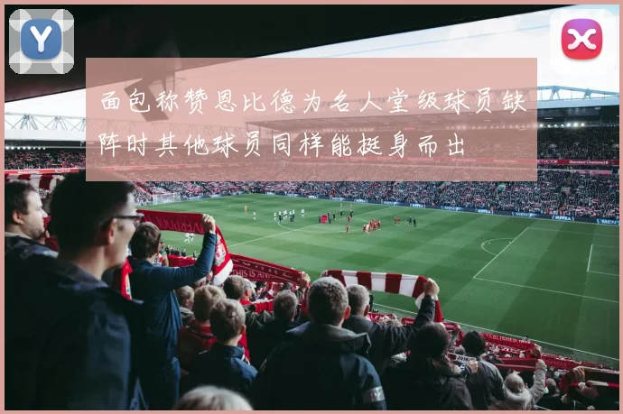 面包称赞恩比德为名人堂级球员缺阵时其他球员同样能挺身而出