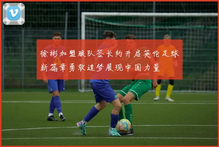徐彬加盟狼队签长约开启英伦足球新篇章勇敢追梦展现中国力量